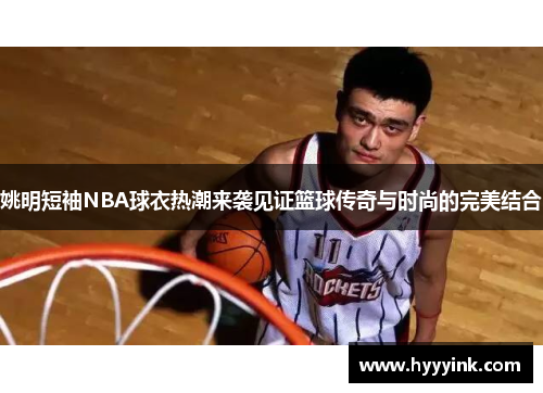 姚明短袖NBA球衣热潮来袭见证篮球传奇与时尚的完美结合