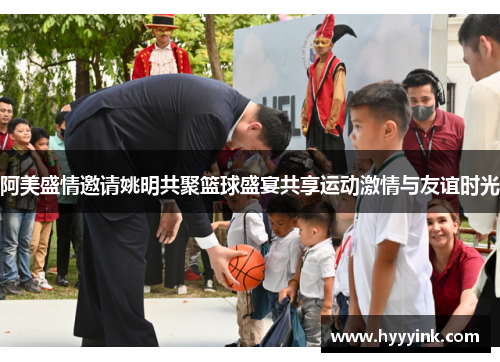 阿美盛情邀请姚明共聚篮球盛宴共享运动激情与友谊时光