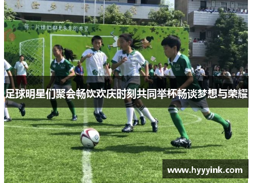 足球明星们聚会畅饮欢庆时刻共同举杯畅谈梦想与荣耀